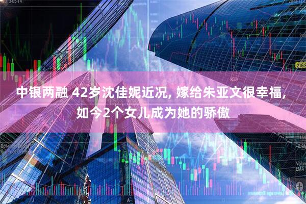 中银两融 42岁沈佳妮近况, 嫁给朱亚文很幸福, 如今2个女儿成为她的骄傲