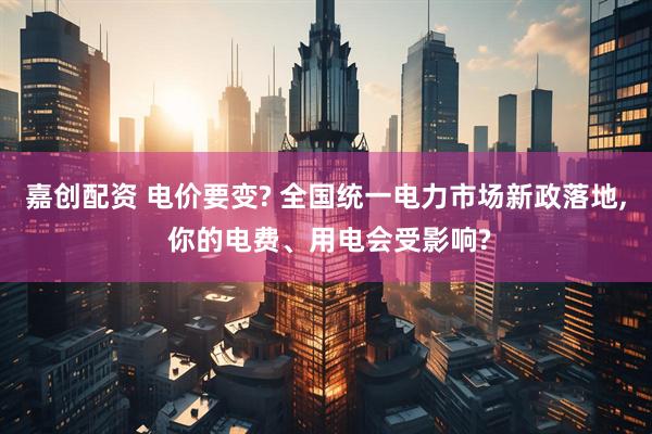 嘉创配资 电价要变? 全国统一电力市场新政落地, 你的电费、用电会受影响?