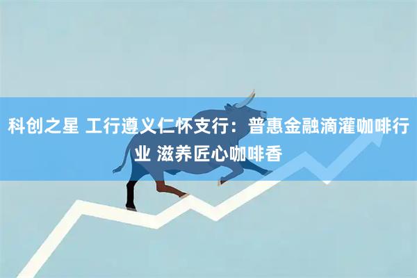 科创之星 工行遵义仁怀支行：普惠金融滴灌咖啡行业 滋养匠心咖啡香