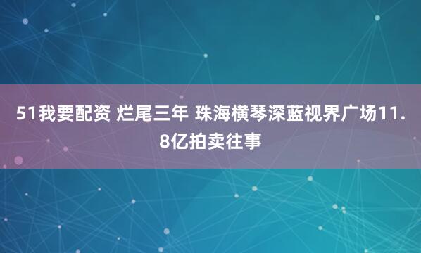 51我要配资 烂尾三年 珠海横琴深蓝视界广场11.8亿拍卖往事