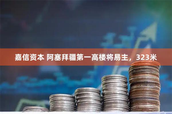 嘉信资本 阿塞拜疆第一高楼将易主，323米