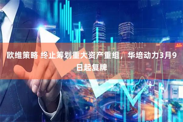 欧维策略 终止筹划重大资产重组，华培动力3月9日起复牌