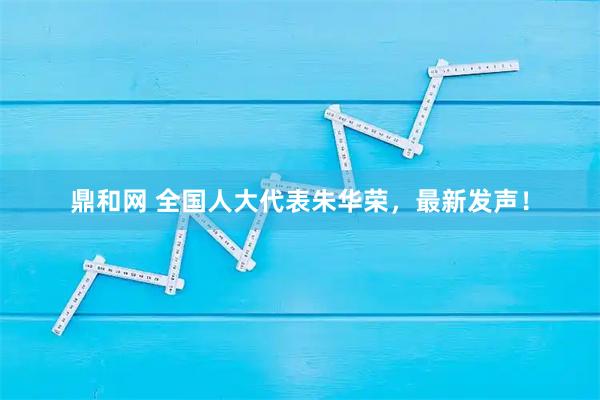 鼎和网 全国人大代表朱华荣，最新发声！
