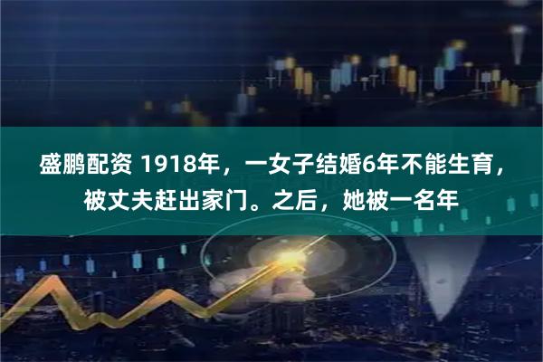 盛鹏配资 1918年，一女子结婚6年不能生育，被丈夫赶出家门。之后，她被一名年