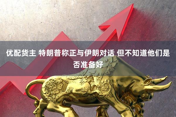 优配货主 特朗普称正与伊朗对话 但不知道他们是否准备好