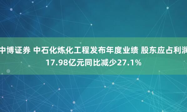 中博证券 中石化炼化工程发布年度业绩 股东应占利润17.98亿元同比减少27.1%
