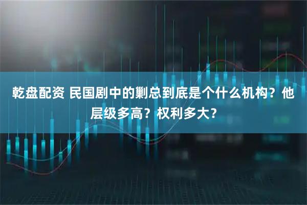 乾盘配资 民国剧中的剿总到底是个什么机构？他层级多高？权利多大？
