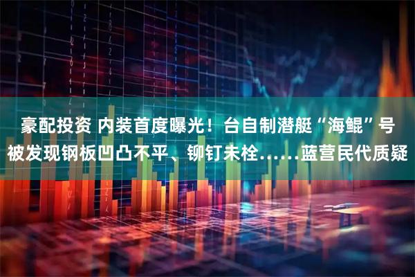 豪配投资 内装首度曝光！台自制潜艇“海鲲”号被发现钢板凹凸不平、铆钉未栓……蓝营民代质疑