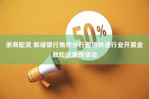 浙商配资 邮储银行焦作分行围绕快递行业开展金融知识宣传活动