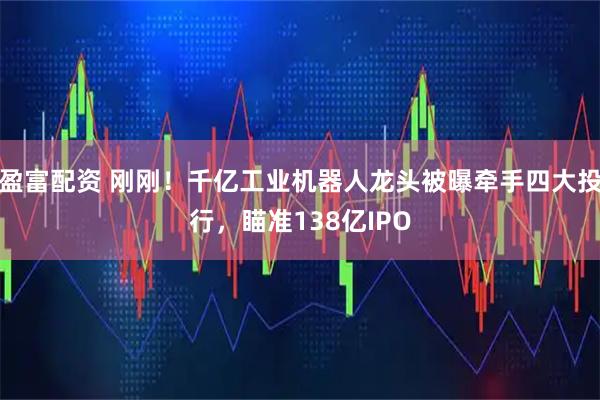 盈富配资 刚刚！千亿工业机器人龙头被曝牵手四大投行，瞄准138亿IPO
