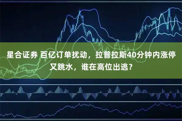 星合证券 百亿订单扰动，拉普拉斯40分钟内涨停又跳水，谁在高位出逃？