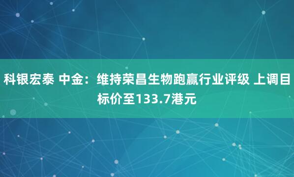 科银宏泰 中金：维持荣昌生物跑赢行业评级 上调目标价至133.7港元