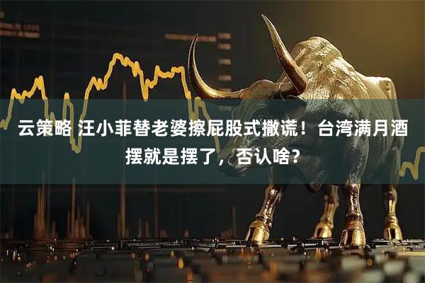 云策略 汪小菲替老婆擦屁股式撒谎！台湾满月酒摆就是摆了，否认啥？
