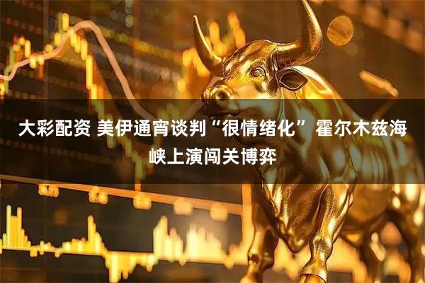 大彩配资 美伊通宵谈判“很情绪化” 霍尔木兹海峡上演闯关博弈