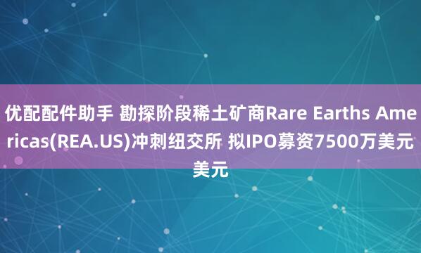 优配配件助手 勘探阶段稀土矿商Rare Earths Americas(REA.US)冲刺纽交所 拟IPO募资7500万美元