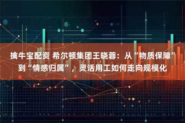 擒牛宝配资 希尔顿集团王晓蓉：从“物质保障”到“情感归属”，灵活用工如何走向规模化