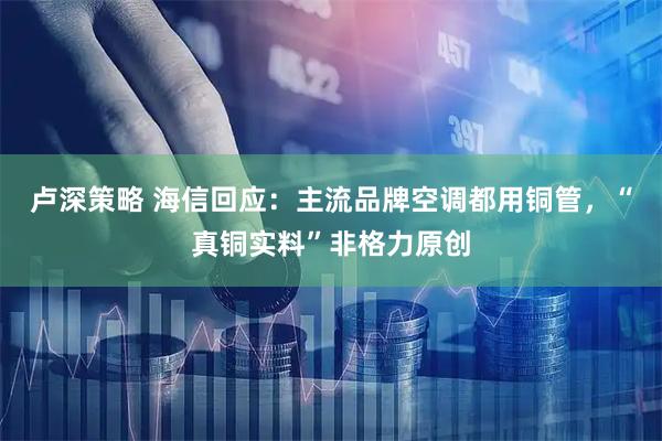 卢深策略 海信回应：主流品牌空调都用铜管，“真铜实料”非格力原创