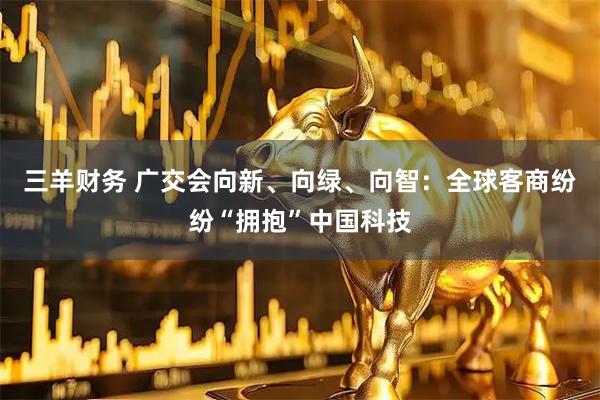 三羊财务 广交会向新、向绿、向智：全球客商纷纷“拥抱”中国科技