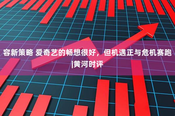 容新策略 爱奇艺的畅想很好，但机遇正与危机赛跑|黄河时评