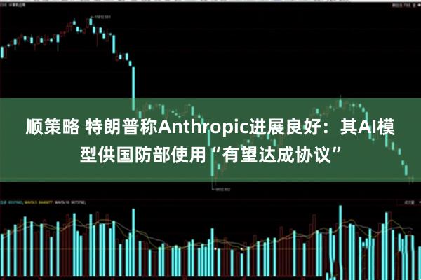 顺策略 特朗普称Anthropic进展良好：其AI模型供国防部使用“有望达成协议”