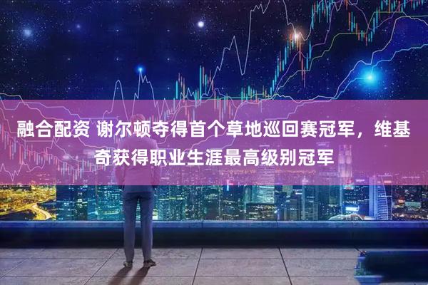 融合配资 谢尔顿夺得首个草地巡回赛冠军，维基奇获得职业生涯最高级别冠军