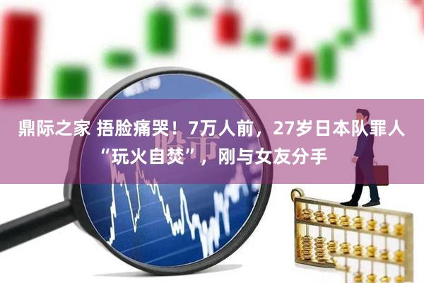 鼎际之家 捂脸痛哭！7万人前，27岁日本队罪人“玩火自焚”，刚与女友分手