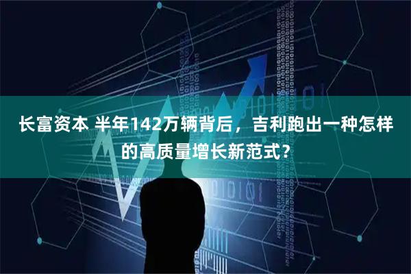 长富资本 半年142万辆背后，吉利跑出一种怎样的高质量增长新范式？