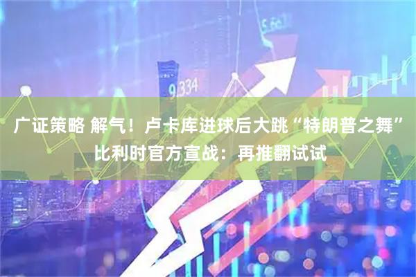 广证策略 解气！卢卡库进球后大跳“特朗普之舞” 比利时官方宣战：再推翻试试