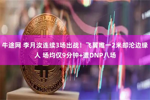 牛途网 李月汝连续3场出战！飞翼唯一2米却沦边缘人 场均仅9分钟+遭DNP八场