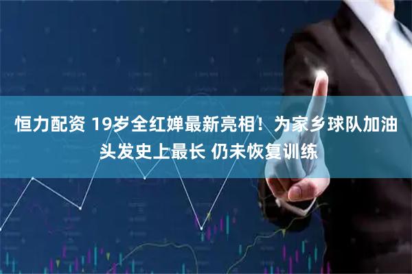 恒力配资 19岁全红婵最新亮相！为家乡球队加油 头发史上最长 仍未恢复训练