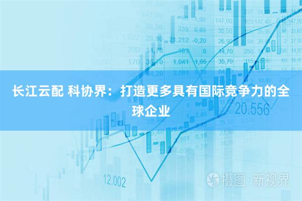 长江云配 科协界：打造更多具有国际竞争力的全球企业