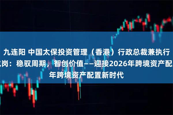 九连阳 中国太保投资管理（香港）行政总裁兼执行董事周成岗：稳驭周期，智创价值——迎接2026年跨境资产配置新时代
