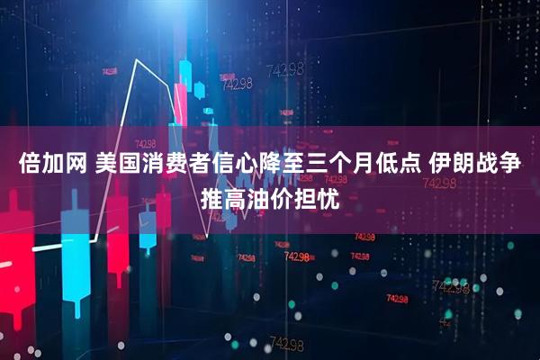 倍加网 美国消费者信心降至三个月低点 伊朗战争推高油价担忧