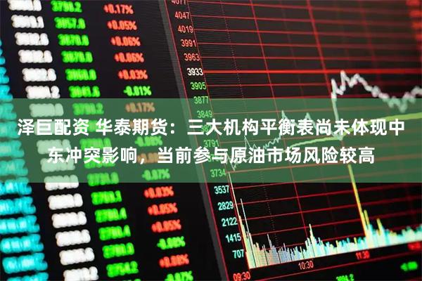 泽巨配资 华泰期货:三大机构平衡表尚未体现中东冲突影响,当前参与原油市场风险较高