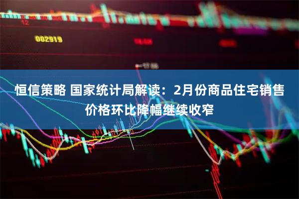 恒信策略 国家统计局解读：2月份商品住宅销售价格环比降幅继续收窄