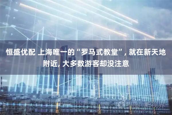 恒盛优配 上海唯一的“罗马式教堂”, 就在新天地附近, 大多数游客却没注意