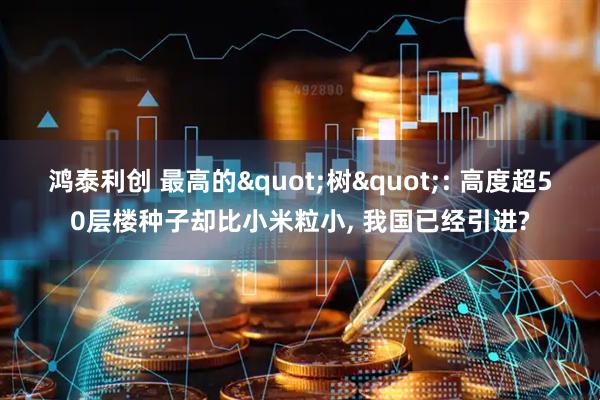 鸿泰利创 最高的"树": 高度超50层楼种子却比小米粒小, 我国已经引进?