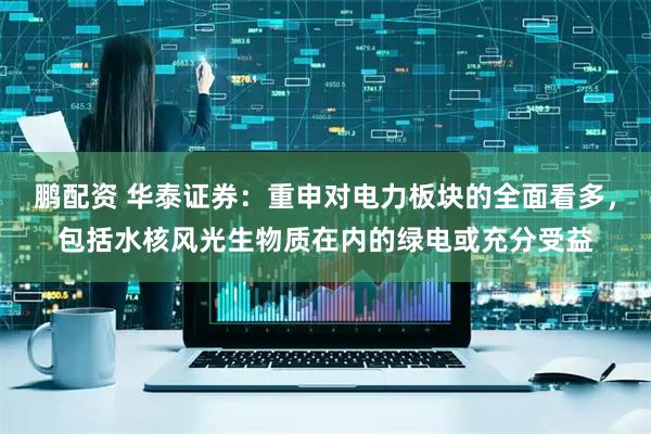 鹏配资 华泰证券:重申对电力板块的全面看多,包括水核风光生物质在内的绿电或充分受益