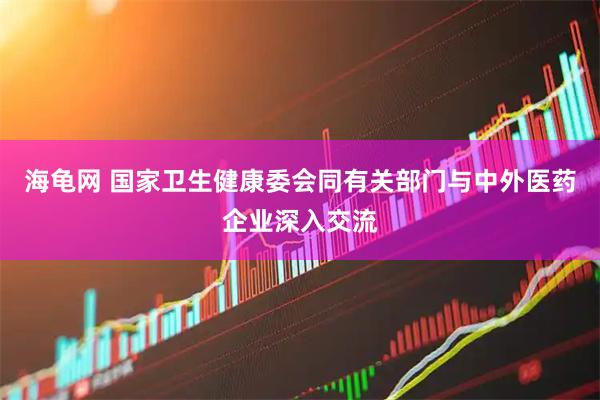 海龟网 国家卫生健康委会同有关部门与中外医药企业深入交流