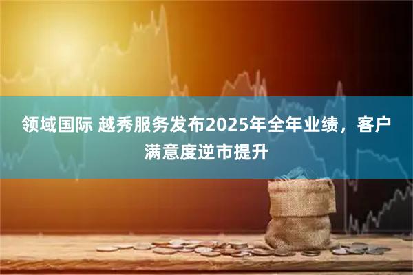 领域国际 越秀服务发布2025年全年业绩，客户满意度逆市提升