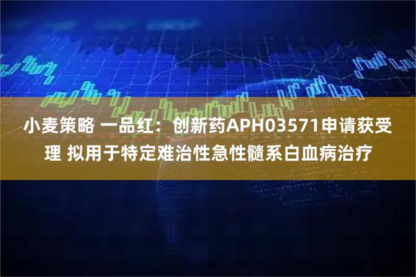 小麦策略 一品红：创新药APH03571申请获受理 拟用于特定难治性急性髓系白血病治疗