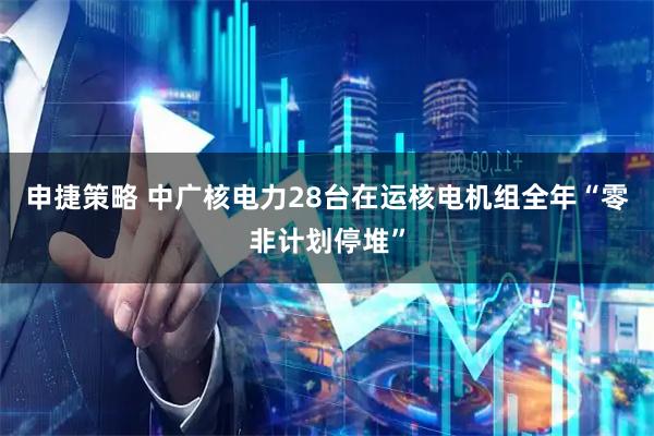 申捷策略 中广核电力28台在运核电机组全年“零非计划停堆”