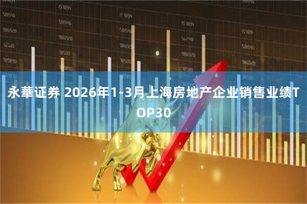 永華证券 2026年1-3月上海房地产企业销售业绩TOP30