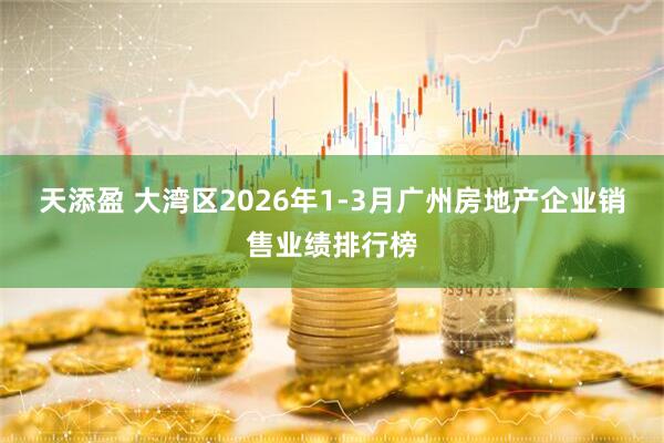 天添盈 大湾区2026年1-3月广州房地产企业销售业绩排行榜