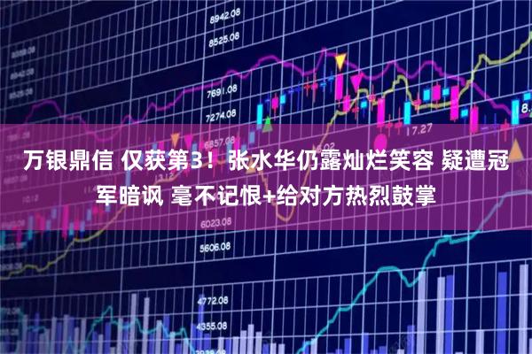 万银鼎信 仅获第3!张水华仍露灿烂笑容 疑遭冠军暗讽 毫不记恨+给对方热烈鼓掌