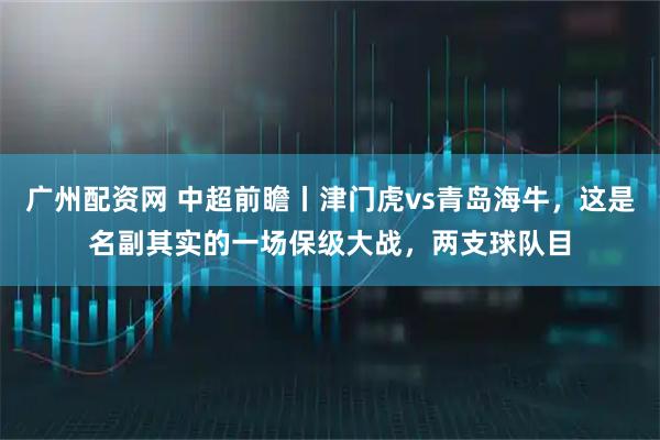 广州配资网 中超前瞻丨津门虎vs青岛海牛，这是名副其实的一场保级大战，两支球队目