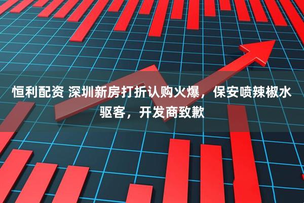 恒利配资 深圳新房打折认购火爆，保安喷辣椒水驱客，开发商致歉