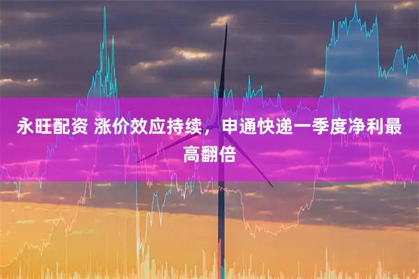 永旺配资 涨价效应持续,申通快递一季度净利最高翻倍