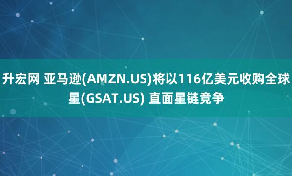 升宏网 亚马逊(AMZN.US)将以116亿美元收购全球星(GSAT.US) 直面星链竞争
