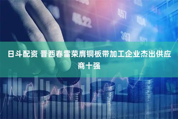日斗配资 晋西春雷荣膺铜板带加工企业杰出供应商十强